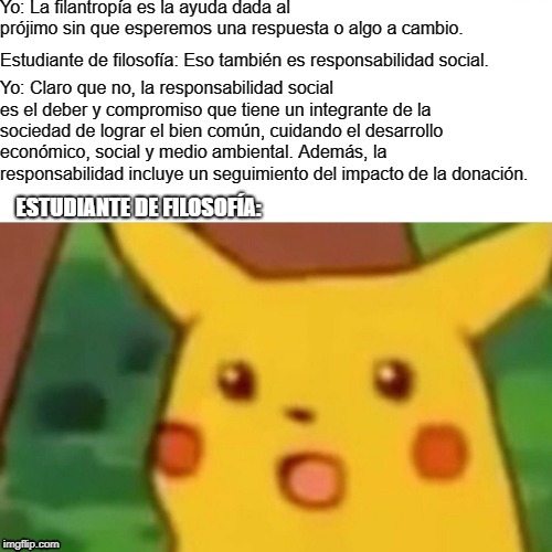Surprised Pikachu Meme | Yo: La filantropía es la ayuda dada al prójimo sin que esperemos una respuesta o algo a cambio. Estudiante de filosofía: Eso también es responsabilidad social. Yo: Claro que no, la responsabilidad social es el deber y compromiso que tiene un integrante de la sociedad de lograr el bien común, cuidando el desarrollo económico, social y medio ambiental. Además, la responsabilidad incluye un seguimiento del impacto de la donación. ESTUDIANTE DE FILOSOFÍA: | image tagged in memes,surprised pikachu | made w/ Imgflip meme maker