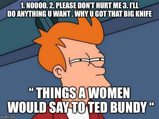 Futurama Fry Meme | 1. NOOOO. 2. PLEASE DON’T HURT ME 3. I’LL DO ANYTHING U WANT . WHY U GOT THAT BIG KNIFE; “ THINGS A WOMEN WOULD SAY TO TED BUNDY “ | image tagged in memes,futurama fry | made w/ Imgflip meme maker