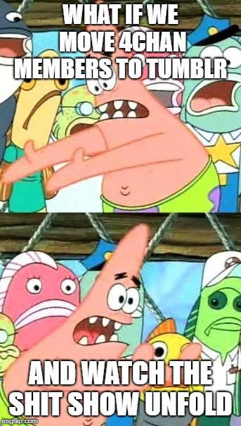 Put It Somewhere Else Patrick Meme | WHAT IF WE MOVE 4CHAN MEMBERS TO TUMBLR; AND WATCH THE SHIT SHOW UNFOLD | image tagged in memes,put it somewhere else patrick | made w/ Imgflip meme maker