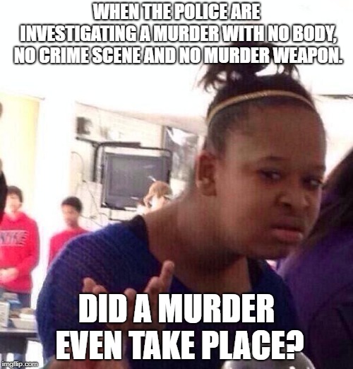Black Girl Wat | WHEN THE POLICE ARE INVESTIGATING A MURDER WITH NO BODY, NO CRIME SCENE AND NO MURDER WEAPON. DID A MURDER EVEN TAKE PLACE? | image tagged in memes,black girl wat | made w/ Imgflip meme maker
