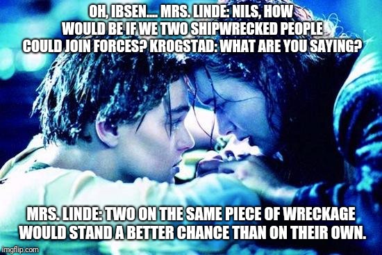 Titanic Raft | OH, IBSEN....
MRS. LINDE: NILS, HOW WOULD BE IF WE TWO SHIPWRECKED PEOPLE COULD JOIN FORCES?
KROGSTAD: WHAT ARE YOU SAYING? MRS. LINDE: TWO ON THE SAME PIECE OF WRECKAGE WOULD STAND A BETTER CHANCE THAN ON THEIR OWN. | image tagged in titanic raft | made w/ Imgflip meme maker