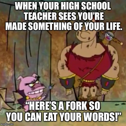 WHEN YOUR HIGH SCHOOL TEACHER SEES YOU’RE MADE SOMETHING OF YOUR LIFE. “HERE’S A FORK SO YOU CAN EAT YOUR WORDS!” | image tagged in unhelpful high school teacher | made w/ Imgflip meme maker