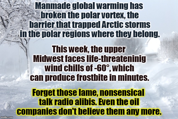 Manmade global warming has broken the polar vortex, the barrier that trapped Arctic storms in the polar regions where they belong. This week, the upper Midwest faces life-threateninig wind chills of -60°, which can produce frostbite in minutes. Forget those lame, nonsensical talk radio alibis. Even the oil companies don't believe them any more. | image tagged in climate change,global warming,blizzard,winter storm | made w/ Imgflip meme maker