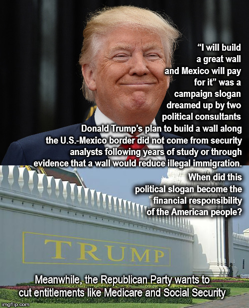 “I will build a great wall and Mexico will pay for it”  | “I will build a great wall and Mexico will pay for it” was a campaign slogan dreamed up by two political consultants; Donald Trump’s plan to build a wall along the U.S.-Mexico border did not come from security analysts following years of study or through evidence that a wall would reduce illegal immigration. When did this political slogan become the financial responsibility of the American people? Meanwhile, the Republican Party wants to cut entitlements like Medicare and Social Security | image tagged in mega,thewall,donaldtrump,republican | made w/ Imgflip meme maker