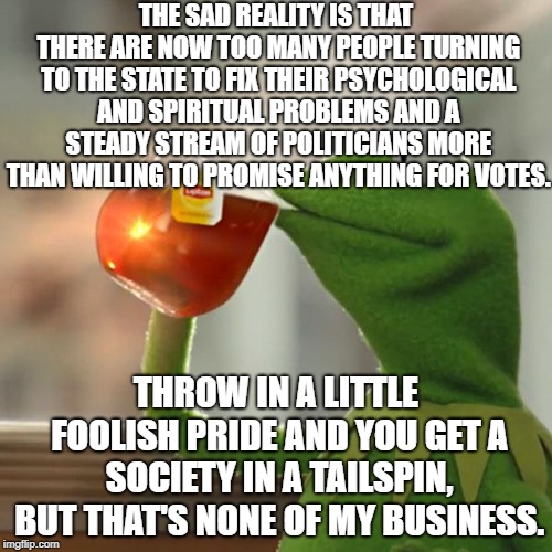 A Republic If You Can Keep It... | THE SAD REALITY IS THAT THERE ARE NOW TOO MANY PEOPLE TURNING TO THE STATE TO FIX THEIR PSYCHOLOGICAL AND SPIRITUAL PROBLEMS AND A STEADY STREAM OF POLITICIANS MORE THAN WILLING TO PROMISE ANYTHING FOR VOTES. THROW IN A LITTLE FOOLISH PRIDE AND YOU GET A SOCIETY IN A TAILSPIN, BUT THAT'S NONE OF MY BUSINESS. | image tagged in memes,but thats none of my business,kermit the frog | made w/ Imgflip meme maker