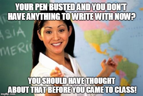 Unhelpful High School Teacher | YOUR PEN BUSTED AND YOU DON'T HAVE ANYTHING TO WRITE WITH NOW? YOU SHOULD HAVE THOUGHT ABOUT THAT BEFORE YOU CAME TO CLASS! | image tagged in memes,unhelpful high school teacher | made w/ Imgflip meme maker