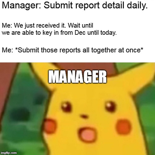My boss at my workplace never understand... | Manager: Submit report detail daily. Me: We just received it. Wait until we are able to key in from Dec until today. Me: *Submit those reports all together at once*; MANAGER | image tagged in memes,surprised pikachu | made w/ Imgflip meme maker