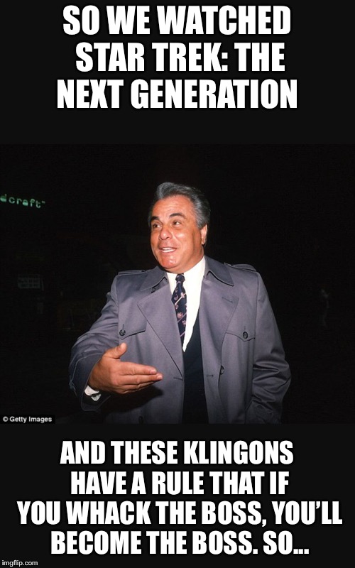 John Gotti thinks like the Klingons | SO WE WATCHED STAR TREK: THE NEXT GENERATION; AND THESE KLINGONS HAVE A RULE THAT IF YOU WHACK THE BOSS, YOU’LL BECOME THE BOSS. SO... | image tagged in gotti | made w/ Imgflip meme maker