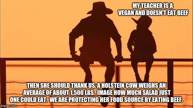 Cowboy wisdom, helping Vegans out | MY TEACHER IS A VEGAN AND DOESN'T EAT BEEF; THEN SHE SHOULD THANK US, A HOLSTEIN COW WEIGHS AN AVERAGE OF ABOUT 1,500 LBS.  IMAGE HOW MUCH SALAD JUST ONE COULD EAT.  WE ARE PROTECTING HER FOOD SOURCE BY EATING BEEF. | image tagged in cowboy father and son,cowboy wisdom,vegans,eat meat | made w/ Imgflip meme maker