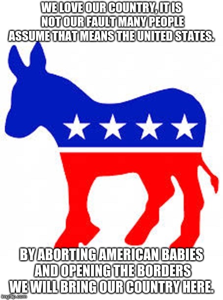 Democrats love their country too/  | WE LOVE OUR COUNTRY, IT IS NOT OUR FAULT MANY PEOPLE ASSUME THAT MEANS THE UNITED STATES. BY ABORTING AMERICAN BABIES AND OPENING THE BORDERS WE WILL BRING OUR COUNTRY HERE. | image tagged in democrat donkey,usa,maga,build the wall,jail illegals,protect the border | made w/ Imgflip meme maker