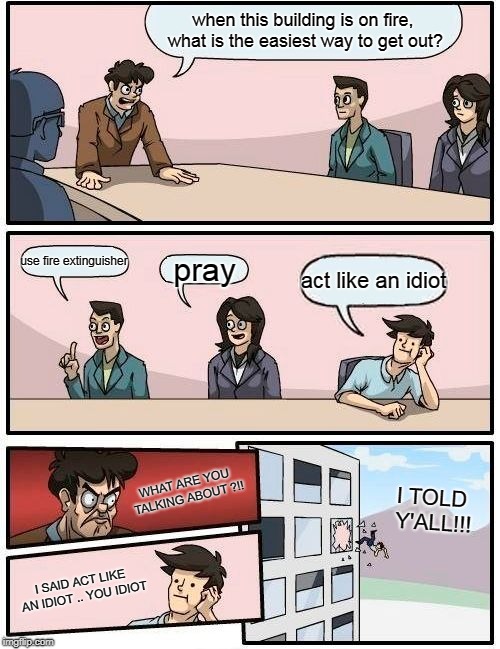 Boardroom Meeting Suggestion | when this building is on fire, what is the easiest way to get out? use fire extinguisher; pray; act like an idiot; WHAT ARE YOU TALKING ABOUT ?!! I TOLD Y'ALL!!! I SAID ACT LIKE AN IDIOT .. YOU IDIOT | image tagged in memes,boardroom meeting suggestion | made w/ Imgflip meme maker