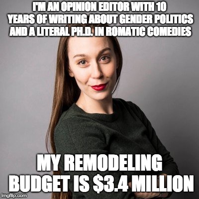 I'M AN OPINION EDITOR WITH 10 YEARS OF WRITING ABOUT GENDER POLITICS AND A LITERAL PH.D. IN ROMATIC COMEDIES; MY REMODELING BUDGET IS $3.4 MILLION | made w/ Imgflip meme maker