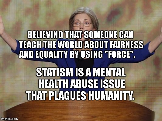Elizabeth Warren | BELIEVING THAT SOMEONE CAN TEACH THE WORLD ABOUT FAIRNESS AND EQUALITY BY USING "FORCE". STATISM IS A MENTAL HEALTH ABUSE ISSUE THAT PLAGUES HUMANITY. | image tagged in elizabeth warren | made w/ Imgflip meme maker