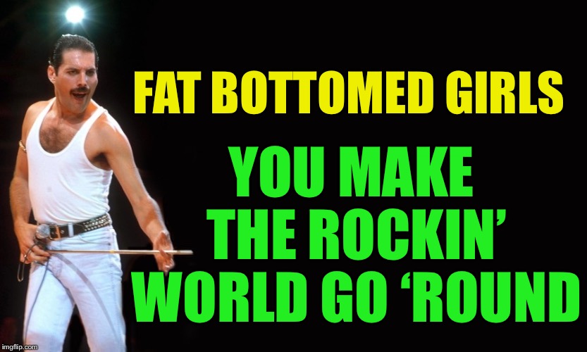 Queen Freddy Mercury | FAT BOTTOMED GIRLS YOU MAKE THE ROCKIN’ WORLD GO ‘ROUND | image tagged in queen freddy mercury | made w/ Imgflip meme maker