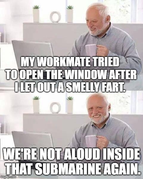 Hide the Pain Harold | MY WORKMATE TRIED TO OPEN THE WINDOW AFTER I LET OUT A SMELLY FART. WE'RE NOT ALOUD INSIDE THAT SUBMARINE AGAIN. | image tagged in memes,hide the pain harold | made w/ Imgflip meme maker