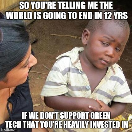 Third World Skeptical Kid | SO YOU'RE TELLING ME THE WORLD IS GOING TO END IN 12 YRS; IF WE DON'T SUPPORT GREEN TECH THAT YOU'RE HEAVILY INVESTED IN | image tagged in memes,third world skeptical kid | made w/ Imgflip meme maker