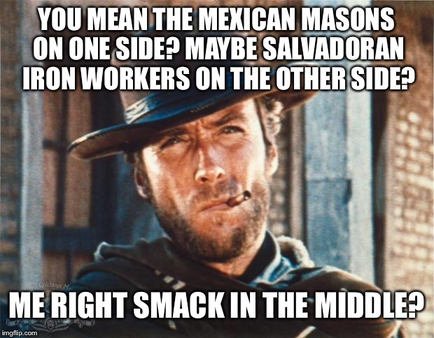 Clint Eastwood | YOU MEAN THE MEXICAN MASONS ON ONE SIDE? MAYBE SALVADORAN IRON WORKERS ON THE OTHER SIDE? ME RIGHT SMACK IN THE MIDDLE? | image tagged in clint eastwood | made w/ Imgflip meme maker