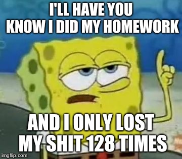 I'll Have You Know Spongebob Meme | I'LL HAVE YOU KNOW I DID MY HOMEWORK; AND I ONLY LOST MY SHIT 128 TIMES | image tagged in memes,ill have you know spongebob | made w/ Imgflip meme maker