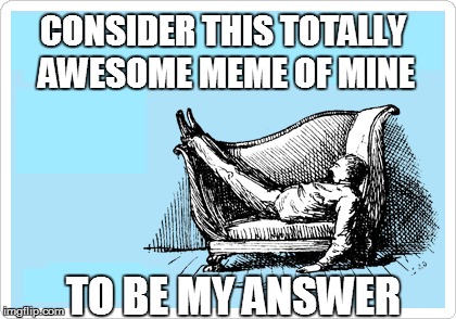 CONSIDER THIS TOTALLY AWESOME MEME OF MINE TO BE MY ANSWER | made w/ Imgflip meme maker