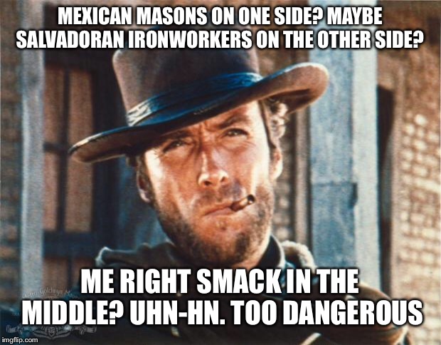 Clint Eastwood | MEXICAN MASONS ON ONE SIDE? MAYBE SALVADORAN IRONWORKERS ON THE OTHER SIDE? ME RIGHT SMACK IN THE MIDDLE? UHN-HN. TOO DANGEROUS | image tagged in clint eastwood | made w/ Imgflip meme maker