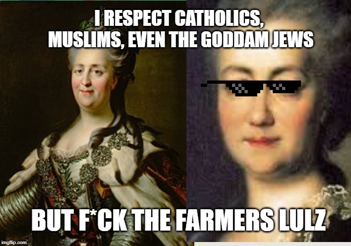 Catherine the great (farmerhater) | I RESPECT CATHOLICS, MUSLIMS, EVEN THE GODDAM JEWS; BUT F*CK THE FARMERS LULZ | image tagged in catherine the great,farmers,history memes,history,early modern,enlightenment | made w/ Imgflip meme maker