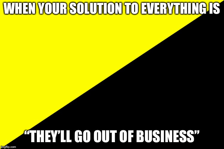 WHEN YOUR SOLUTION TO EVERYTHING IS; “THEY’LL GO OUT OF BUSINESS” | image tagged in anarchy-capitalism fail | made w/ Imgflip meme maker