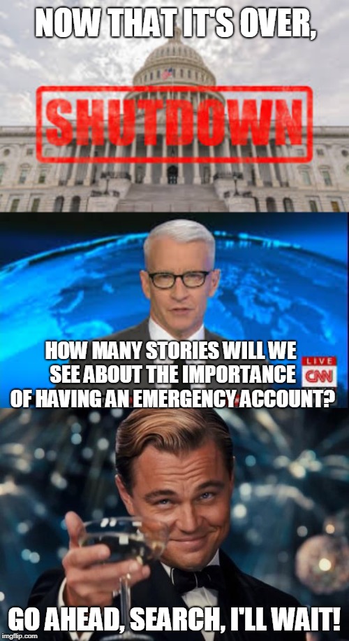 NOW THAT IT'S OVER, HOW MANY STORIES WILL WE SEE ABOUT THE IMPORTANCE OF HAVING AN EMERGENCY ACCOUNT? GO AHEAD, SEARCH, I'LL WAIT! | image tagged in government shutdown,shutdown,anderson cooper,leonardo dicaprio cheers,emergency preparedness,paycheck to paycheck | made w/ Imgflip meme maker