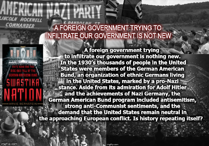 Is history repeating itself?  | A foreign government trying to infiltrate our government is nothing new. 
In the 1930’s thousands of people in the United States were members of the German American Bund, an organization of ethnic Germans living in the United States, marked by a pro-Nazi stance. Aside from its admiration for Adolf Hitler and the achievements of Nazi Germany, the German American Bund program included antisemitism, strong anti-Communist sentiments, and the demand that the United States remain neutral in the approaching European conflict.
Is history repeating itself? A FOREIGN GOVERNMENT TRYING TO INFILTRATE OUR GOVERNMENT IS NOT NEW | image tagged in nazi,trump,whitepower,unitedstates,mega | made w/ Imgflip meme maker