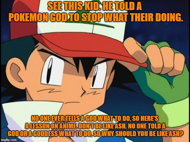 lesson learned. tell a god what to do and things don't go well. simple right? yeah.... not really... | SEE THIS KID. HE TOLD A POKEMON GOD TO STOP WHAT THEIR DOING. NO ONE EVER TELLS A GOD WHAT TO DO, SO HERE'S A LESSON ON ANIME. DON'T BE LIKE ASH. NO ONE TOLD A GOD OR A GODDESS WHAT TO DO, SO WHY SHOULD YOU BE LIKE ASH? | image tagged in ash catchem all pokemon,anime | made w/ Imgflip meme maker