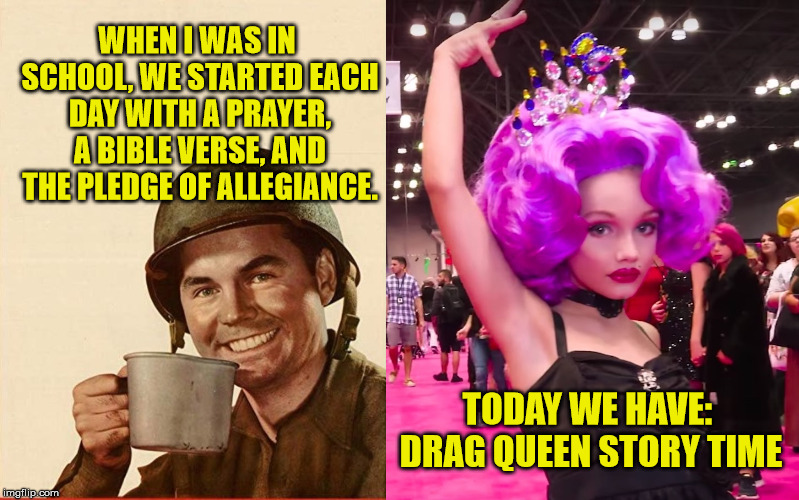 Don't know whether to laugh or cry | WHEN I WAS IN SCHOOL, WE STARTED EACH DAY WITH A PRAYER, A BIBLE VERSE, AND THE PLEDGE OF ALLEGIANCE. TODAY WE HAVE: DRAG QUEEN STORY TIME | image tagged in liberal logic,democrats,drag queen,kids these days,crazy liberals,maga | made w/ Imgflip meme maker