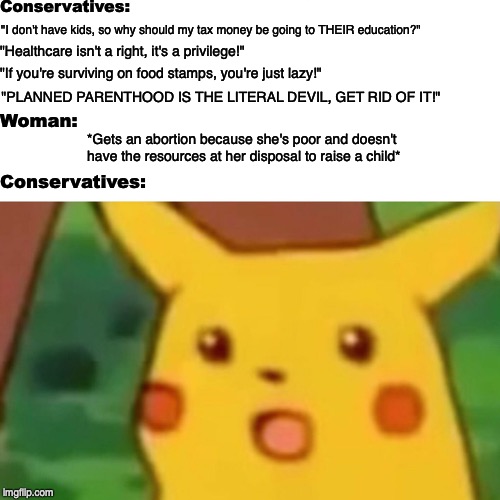 Don't like abortions? Give people fewer reasons to get one. | Conservatives:; "I don't have kids, so why should my tax money be going to THEIR education?"; "Healthcare isn't a right, it's a privilege!"; "If you're surviving on food stamps, you're just lazy!"; "PLANNED PARENTHOOD IS THE LITERAL DEVIL, GET RID OF IT!"; Woman:; *Gets an abortion because she's poor and doesn't have the resources at her disposal to raise a child*; Conservatives: | image tagged in memes,surprised pikachu,abortion,healthcare,planned parenthood | made w/ Imgflip meme maker