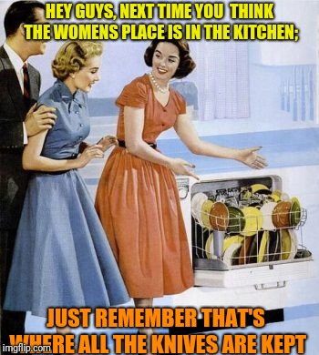Its knife to meet you :) |  HEY GUYS, NEXT TIME YOU 
THINK THE WOMENS PLACE IS IN THE KITCHEN;; JUST REMEMBER THAT'S WHERE ALL THE KNIVES ARE KEPT | image tagged in funny memes,memes,1950's,knife,kitchen,funny | made w/ Imgflip meme maker