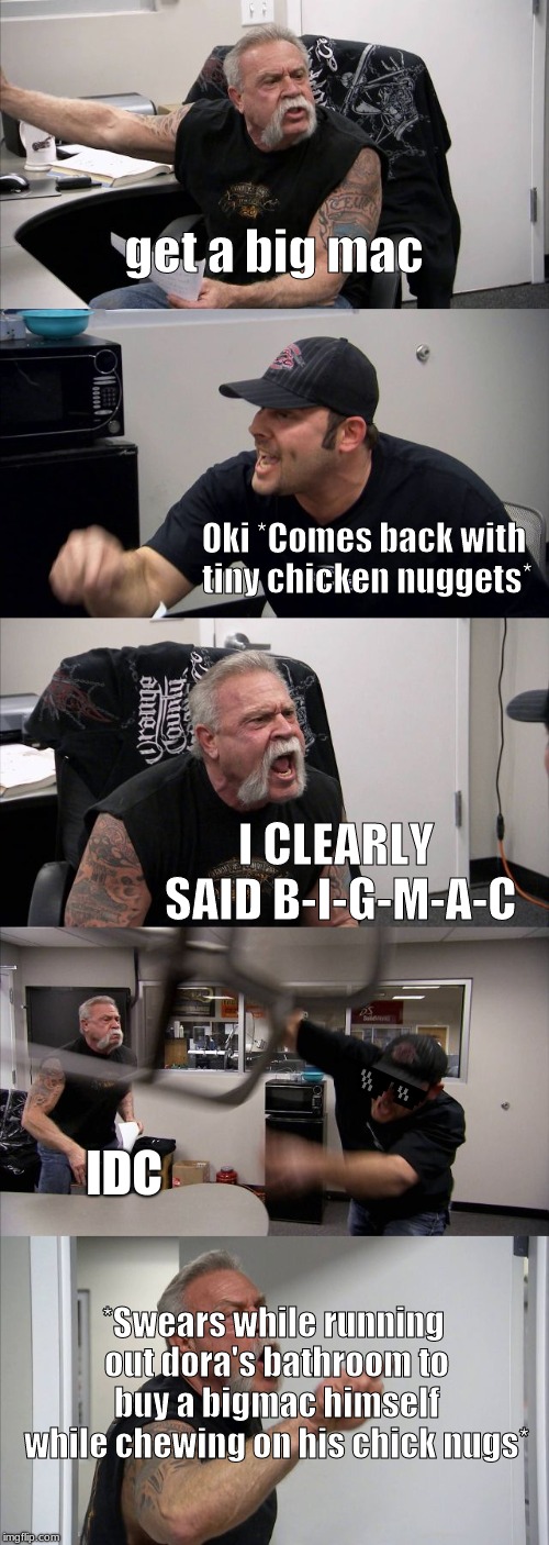 American Chopper Argument | get a big mac; Oki *Comes back with tiny chicken nuggets*; I CLEARLY SAID B-I-G-M-A-C; IDC; *Swears while running out dora's bathroom to buy a bigmac himself while chewing on his chick nugs* | image tagged in memes,american chopper argument | made w/ Imgflip meme maker