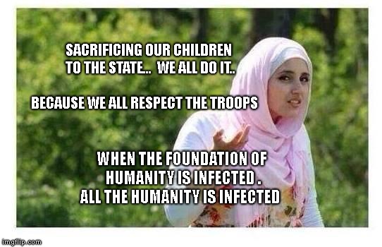 Confused Muslim Girl | SACRIFICING OUR CHILDREN TO THE STATE...  WE ALL DO IT..                             BECAUSE WE ALL RESPECT THE TROOPS; WHEN THE FOUNDATION OF HUMANITY IS INFECTED . ALL THE HUMANITY IS INFECTED | image tagged in confused muslim girl | made w/ Imgflip meme maker