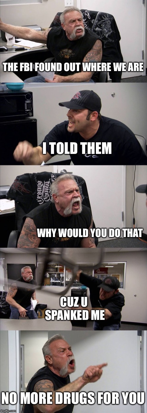 American Chopper Argument Meme | THE FBI FOUND OUT WHERE WE ARE; I TOLD THEM; WHY WOULD YOU DO THAT; CUZ U SPANKED ME; NO MORE DRUGS FOR YOU | image tagged in memes,american chopper argument | made w/ Imgflip meme maker
