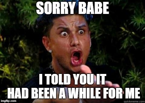 Pauly D | SORRY BABE I TOLD YOU IT HAD BEEN A WHILE FOR ME | image tagged in pauly d | made w/ Imgflip meme maker