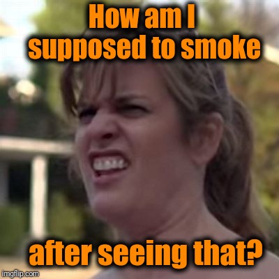 seriously? | How am I supposed to smoke after seeing that? | image tagged in seriously | made w/ Imgflip meme maker