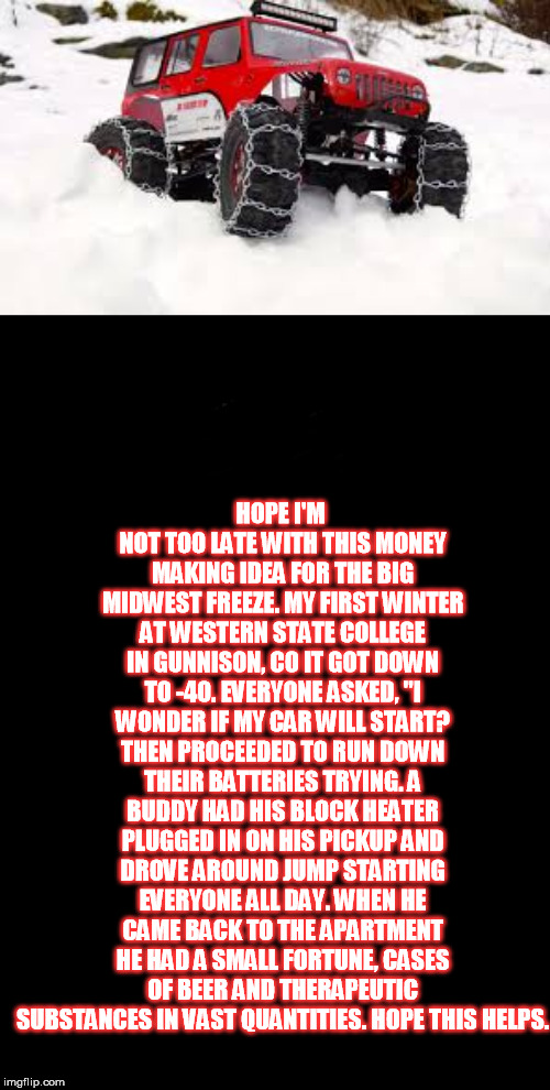 And he did it again the next day because everyone was still wondering...... | HOPE I'M NOT TOO LATE WITH THIS MONEY MAKING IDEA FOR THE BIG MIDWEST FREEZE. MY FIRST WINTER AT WESTERN STATE COLLEGE IN GUNNISON, CO IT GOT DOWN TO -40. EVERYONE ASKED, "I WONDER IF MY CAR WILL START? THEN PROCEEDED TO RUN DOWN THEIR BATTERIES TRYING. A BUDDY HAD HIS BLOCK HEATER PLUGGED IN ON HIS PICKUP AND DROVE AROUND JUMP STARTING EVERYONE ALL DAY. WHEN HE CAME BACK TO THE APARTMENT HE HAD A SMALL FORTUNE, CASES OF BEER AND THERAPEUTIC SUBSTANCES IN VAST QUANTITIES. HOPE THIS HELPS. | image tagged in a black blank,jeepy thing | made w/ Imgflip meme maker