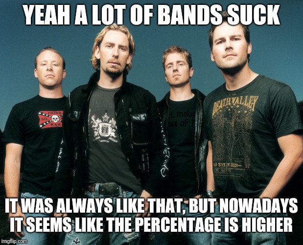 NickelBack-Fight | YEAH A LOT OF BANDS SUCK IT WAS ALWAYS LIKE THAT, BUT NOWADAYS IT SEEMS LIKE THE PERCENTAGE IS HIGHER | image tagged in nickelback-fight | made w/ Imgflip meme maker