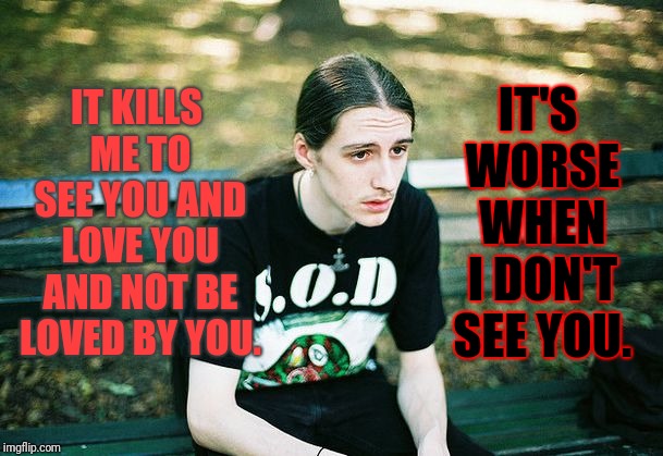 My crush wasn't around today... | IT KILLS ME TO SEE YOU AND LOVE YOU AND NOT BE LOVED BY YOU. IT'S WORSE WHEN I DON'T SEE YOU. | image tagged in sad metal,memes,unrequited love,absence makes the heart grow fonder | made w/ Imgflip meme maker