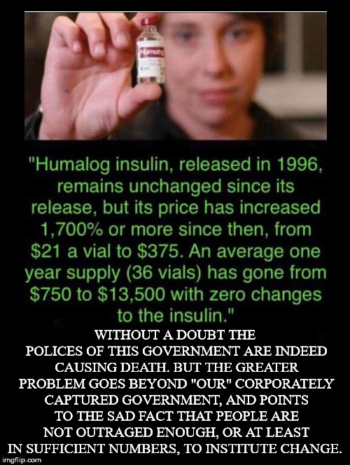 Greed Kills & We're Allowing It To Happen | WITHOUT A DOUBT THE POLICES OF THIS GOVERNMENT ARE INDEED CAUSING DEATH. BUT THE GREATER PROBLEM GOES BEYOND "OUR" CORPORATELY CAPTURED GOVERNMENT, AND POINTS TO THE SAD FACT THAT PEOPLE ARE NOT OUTRAGED ENOUGH, OR AT LEAST IN SUFFICIENT NUMBERS, TO INSTITUTE CHANGE. | image tagged in insulin,drug prices,pharmaceutical,price gouging,patent law,greed | made w/ Imgflip meme maker