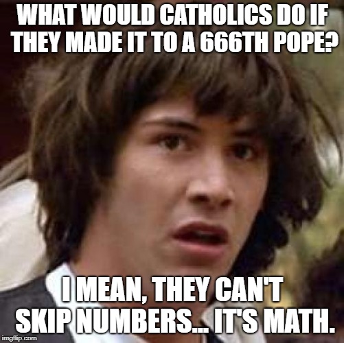 Conspiracy Keanu Meme | WHAT WOULD CATHOLICS DO IF THEY MADE IT TO A 666TH POPE? I MEAN, THEY CAN'T SKIP NUMBERS... IT'S MATH. | image tagged in memes,conspiracy keanu | made w/ Imgflip meme maker