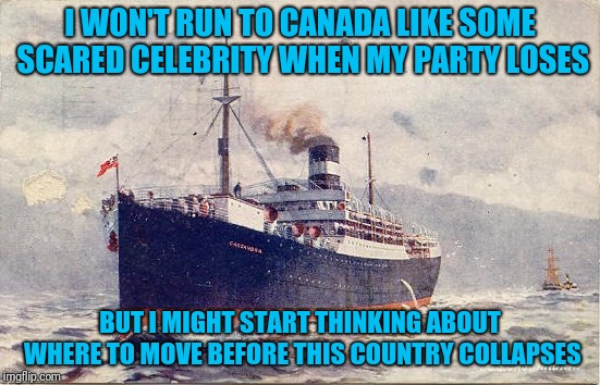 Pre-emptive Emigration | I WON'T RUN TO CANADA LIKE SOME SCARED CELEBRITY WHEN MY PARTY LOSES; BUT I MIGHT START THINKING ABOUT WHERE TO MOVE BEFORE THIS COUNTRY COLLAPSES | image tagged in emigration | made w/ Imgflip meme maker