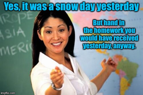 We all had that one teacher | Yes, it was a snow day yesterday; But hand in the homework you would have received yesterday, anyway. | image tagged in memes,unhelpful high school teacher,snow day,not assigned,homework | made w/ Imgflip meme maker