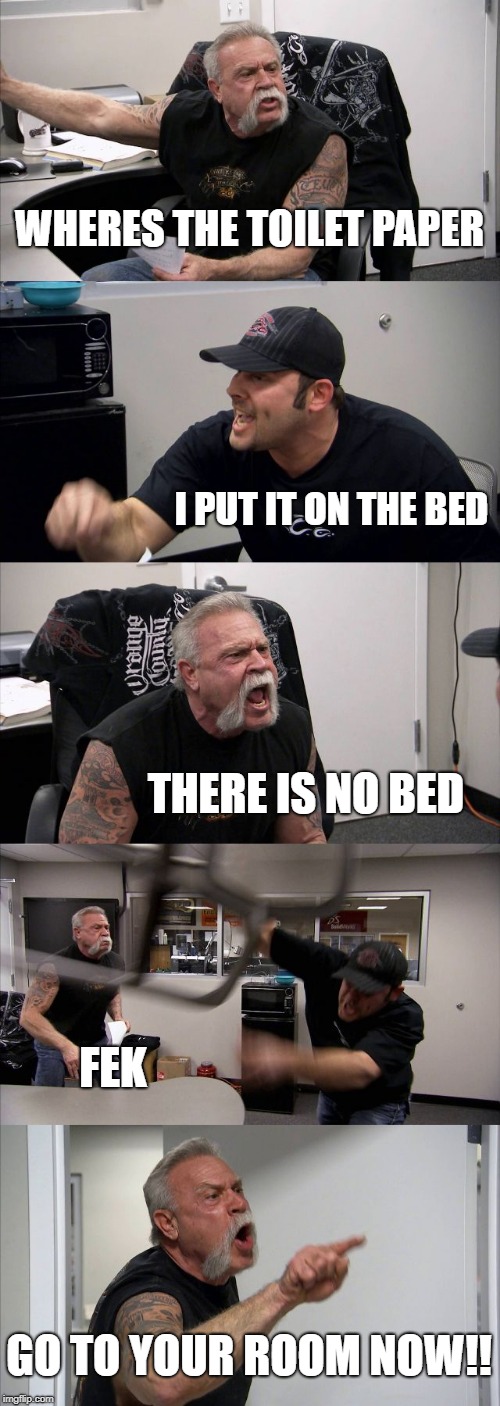 American Chopper Argument | WHERES THE TOILET PAPER; I PUT IT ON THE BED; THERE IS NO BED; FEK; GO TO YOUR ROOM NOW!! | image tagged in memes,american chopper argument | made w/ Imgflip meme maker
