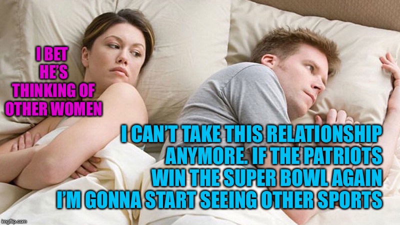 I bet he's thinking of other woman  | I BET HE’S THINKING OF OTHER WOMEN; I CAN’T TAKE THIS RELATIONSHIP ANYMORE. IF THE PATRIOTS WIN THE SUPER BOWL AGAIN I’M GONNA START SEEING OTHER SPORTS | image tagged in i bet he's thinking of other woman | made w/ Imgflip meme maker