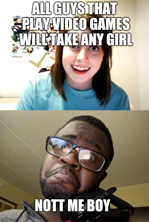 ALL GUYS THAT PLAY VIDEO GAMES WILL TAKE ANY GIRL; NOTT ME BOY | image tagged in memes,overly attached girlfriend,not me boy | made w/ Imgflip meme maker