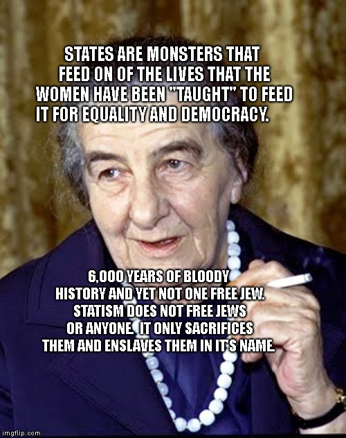 Golda Meir | STATES ARE MONSTERS THAT FEED ON OF THE LIVES THAT THE WOMEN HAVE BEEN "TAUGHT" TO FEED IT FOR EQUALITY AND DEMOCRACY. 6,000 YEARS OF BLOODY HISTORY AND YET NOT ONE FREE JEW. STATISM DOES NOT FREE JEWS OR ANYONE.  IT ONLY SACRIFICES THEM AND ENSLAVES THEM IN IT'S NAME. | image tagged in golda meir | made w/ Imgflip meme maker