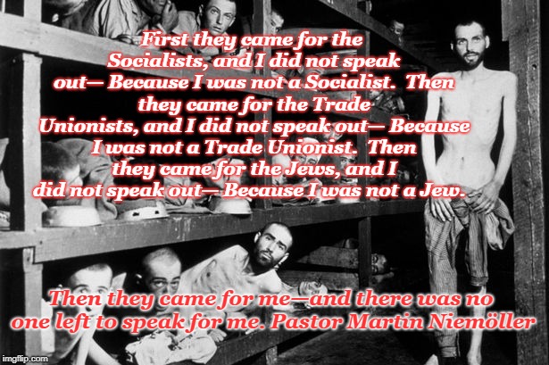 Never Forget | First they came for the Socialists, and I did not speak out—
Because I was not a Socialist.

Then they came for the Trade Unionists, and I did not speak out—
Because I was not a Trade Unionist.

Then they came for the Jews, and I did not speak out—
Because I was not a Jew. Then they came for me—and there was no one left to speak for me. Pastor Martin Niemöller | image tagged in holocaust,martin niemoller,concentration camp,survivors | made w/ Imgflip meme maker