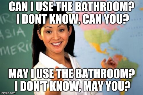 Unhelpful High School Teacher Meme | CAN I USE THE BATHROOM? I DONT KNOW, CAN YOU? MAY I USE THE BATHROOM? I DON'T KNOW, MAY YOU? | image tagged in memes,unhelpful high school teacher | made w/ Imgflip meme maker